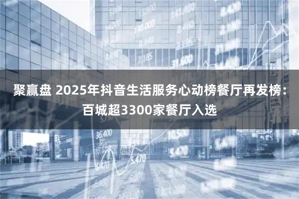 聚赢盘 2025年抖音生活服务心动榜餐厅再发榜：百城超3300家餐厅入选