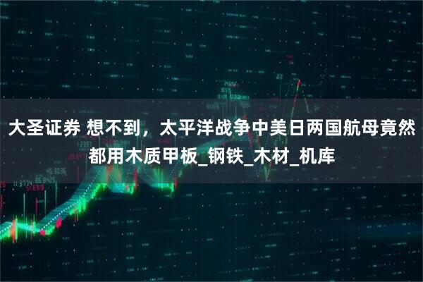 大圣证券 想不到，太平洋战争中美日两国航母竟然都用木质甲板_钢铁_木材_机库
