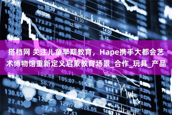 搭档网 关注儿童早期教育，Hape携手大都会艺术博物馆重新定义启蒙教育场景_合作_玩具_产品