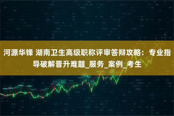河源华锋 湖南卫生高级职称评审答辩攻略：专业指导破解晋升难题_服务_案例_考生