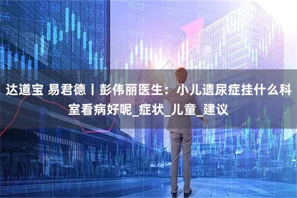 达道宝 易君德丨彭伟丽医生:小儿遗尿症挂什么科室看病好呢_症状_儿童_建议