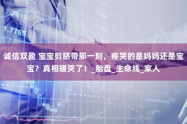 诚信双盈 宝宝剪脐带那一刻，疼哭的是妈妈还是宝宝？真相暖哭了！_胎盘_生命线_家人