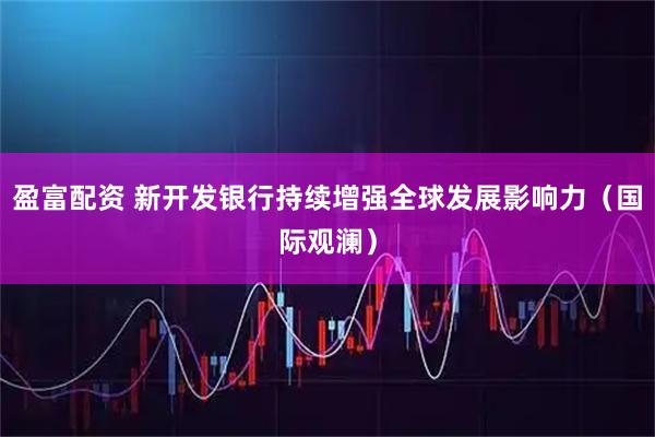 盈富配资 新开发银行持续增强全球发展影响力(国际观澜)