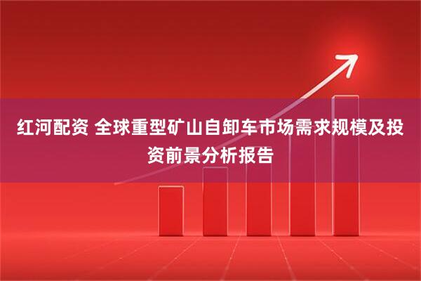 红河配资 全球重型矿山自卸车市场需求规模及投资前景分析报告