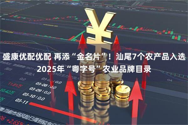 盛康优配优配 再添“金名片”！汕尾7个农产品入选2025年“粤字号”农业品牌目录