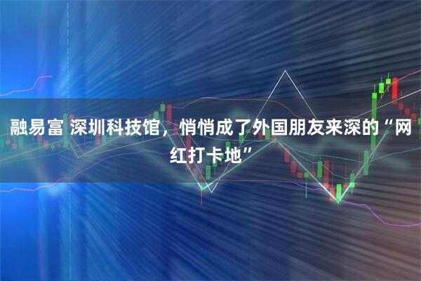 融易富 深圳科技馆，悄悄成了外国朋友来深的“网红打卡地”