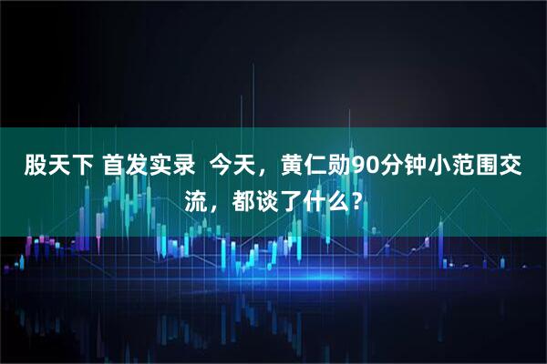 股天下 首发实录  今天，黄仁勋90分钟小范围交流，都谈了什么？