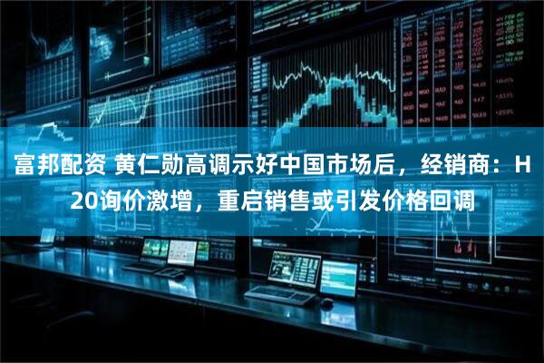 富邦配资 黄仁勋高调示好中国市场后，经销商：H20询价激增，重启销售或引发价格回调