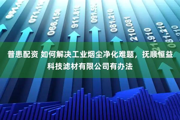 普患配资 如何解决工业烟尘净化难题，抚顺恒益科技滤材有限公司有办法