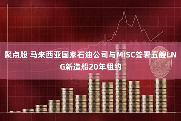 聚点股 马来西亚国家石油公司与MISC签署五艘LNG新造船20年租约