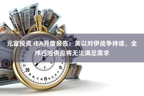元富投资 IEA月度报告：美以对伊战争持续，全球石油供应将无法满足需求