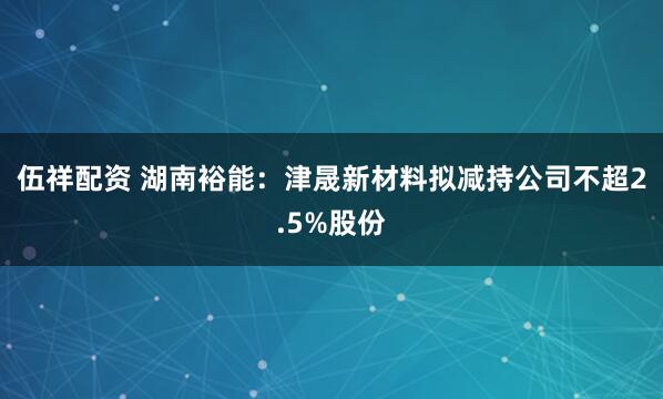 伍祥配资 湖南裕能:津晟新材料拟减持公司不超2.5%股份