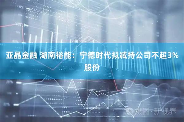 亚晶金融 湖南裕能:宁德时代拟减持公司不超3%股份
