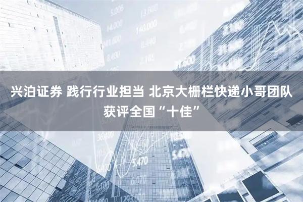 兴泊证券 践行行业担当 北京大栅栏快递小哥团队获评全国“十佳”