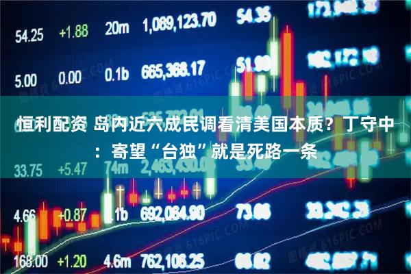 恒利配资 岛内近六成民调看清美国本质？丁守中：寄望“台独”就是死路一条