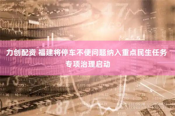 力创配资 福建将停车不便问题纳入重点民生任务 专项治理启动