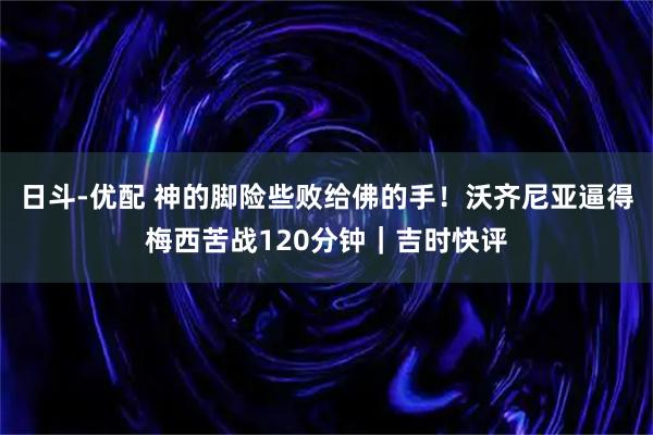 日斗-优配 神的脚险些败给佛的手！沃齐尼亚逼得梅西苦战120分钟｜吉时快评