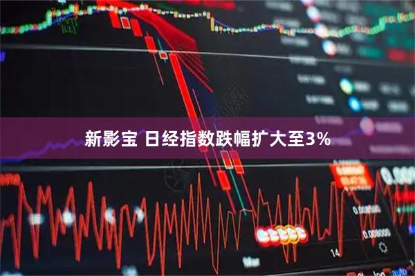 新影宝 日经指数跌幅扩大至3%