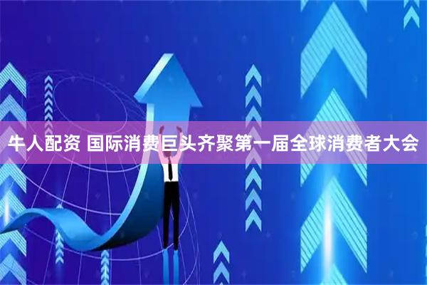 牛人配资 国际消费巨头齐聚第一届全球消费者大会