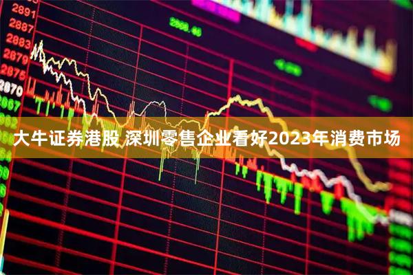 大牛证券港股 深圳零售企业看好2023年消费市场