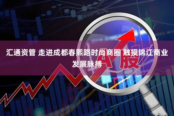 汇通资管 走进成都春熙路时尚商圈 触摸锦江商业发展脉搏