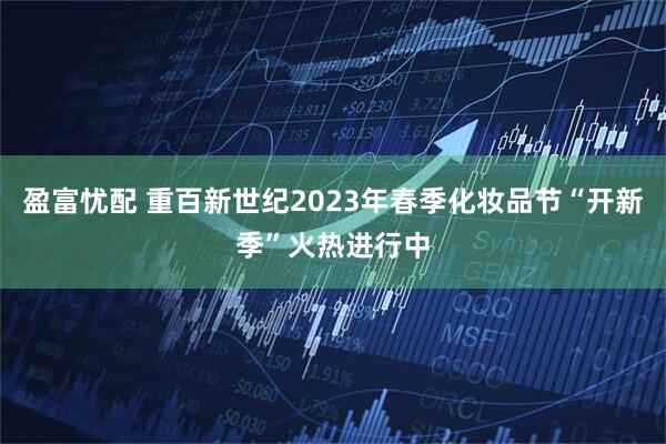 盈富忧配 重百新世纪2023年春季化妆品节“开新季”火热进行中