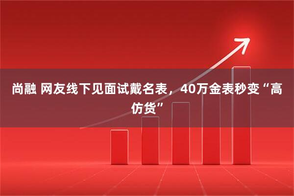 尚融 网友线下见面试戴名表，40万金表秒变“高仿货”