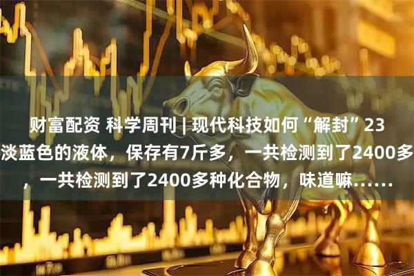 财富配资 科学周刊 | 现代科技如何“解封”2300多年前的战国秦酒?淡蓝色的液体,保存有7斤多,一共检测到了2400多种化合物,味道嘛……