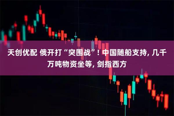 天创优配 俄开打“突围战”! 中国随船支持, 几千万吨物资坐等, 剑指西方