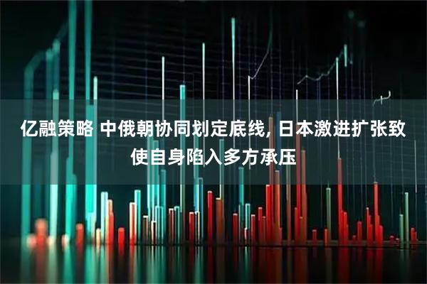 亿融策略 中俄朝协同划定底线, 日本激进扩张致使自身陷入多方承压