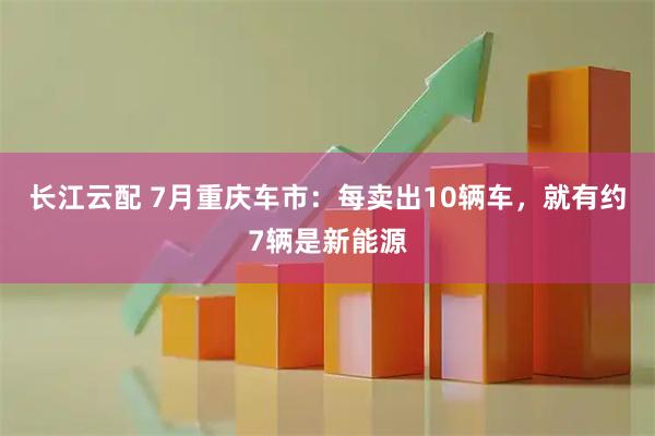 长江云配 7月重庆车市：每卖出10辆车，就有约7辆是新能源