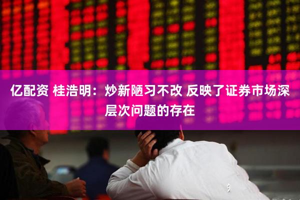 亿配资 桂浩明：炒新陋习不改 反映了证券市场深层次问题的存在
