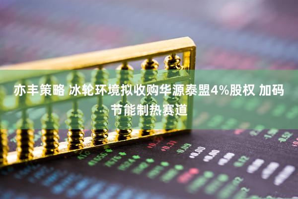 亦丰策略 冰轮环境拟收购华源泰盟4%股权 加码节能制热赛道